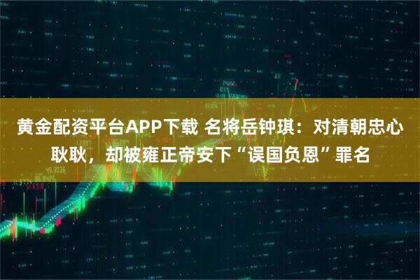 黄金配资平台APP下载 名将岳钟琪:对清朝忠心耿耿,却被雍正帝安下“误国负恩”罪名