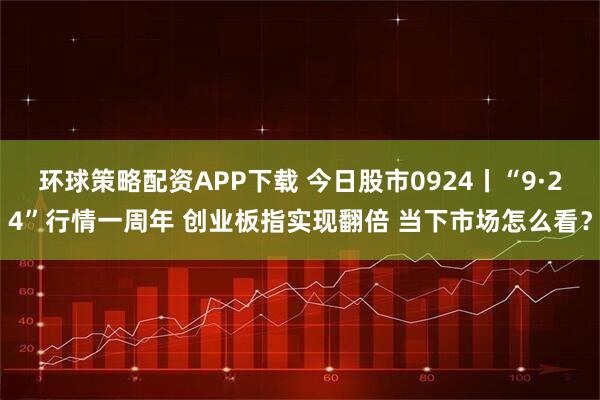 环球策略配资APP下载 今日股市0924丨“9·24”行情一周年 创业板指实现翻倍 当下市场怎么看？