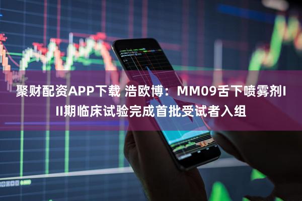 聚财配资APP下载 浩欧博：MM09舌下喷雾剂III期临床试验完成首批受试者入组