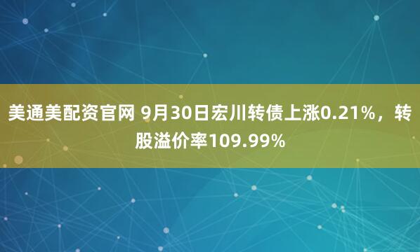 美通美配资官网 9月30日宏川转债上涨0.21%,转股溢价率109.99%