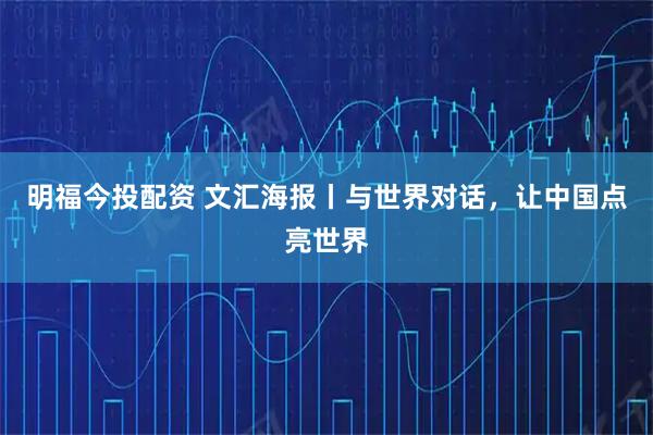 明福今投配资 文汇海报丨与世界对话，让中国点亮世界