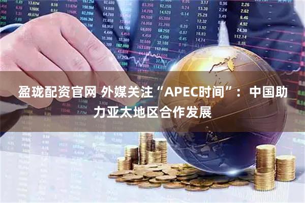 盈珑配资官网 外媒关注“APEC时间”：中国助力亚太地区合作发展