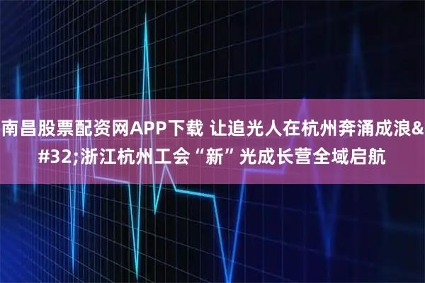 南昌股票配资网APP下载 让追光人在杭州奔涌成浪&#32;浙江杭州工会“新”光成长营全域启航