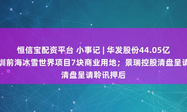 恒信宝配资平台 小事记 | 华发股份44.05亿元处置深圳前海冰雪世界项目7块商业用地；景瑞控股清盘呈请聆讯押后