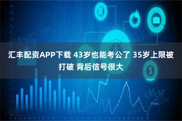 汇丰配资APP下载 43岁也能考公了 35岁上限被打破 背后信号很大
