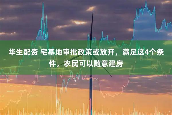 华生配资 宅基地审批政策或放开,满足这4个条件,农民可以随意建房