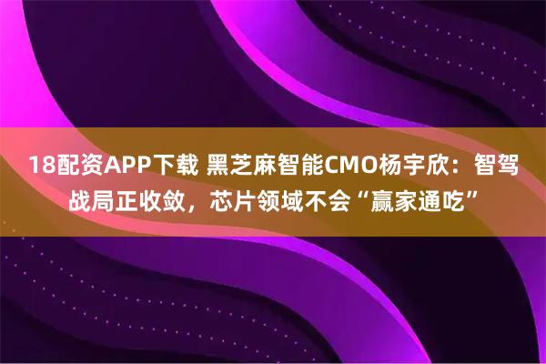 18配资APP下载 黑芝麻智能CMO杨宇欣:智驾战局正收敛,芯片领域不会“赢家通吃”