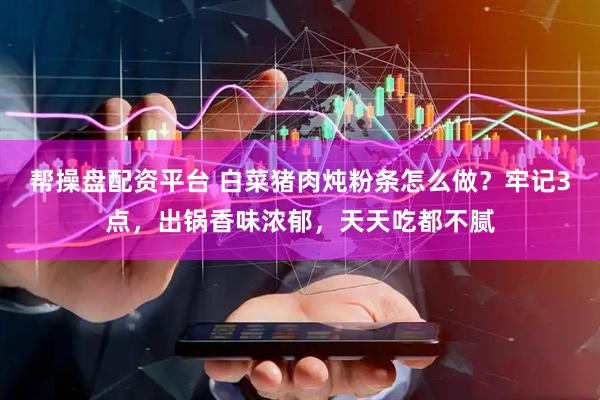 帮操盘配资平台 白菜猪肉炖粉条怎么做?牢记3点,出锅香味浓郁,天天吃都不腻