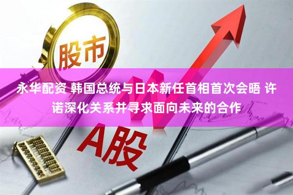 永华配资 韩国总统与日本新任首相首次会晤 许诺深化关系并寻求面向未来的合作