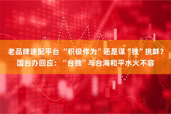 老品牌速配平台 “积极作为”还是谋“独”挑衅？国台办回应：“台独”与台海和平水火不容