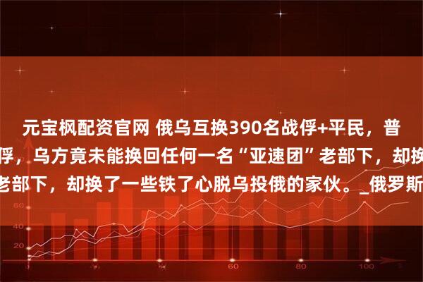 元宝枫配资官网 俄乌互换390名战俘+平民，普罗科彭科说，这次俄乌换俘，乌方竟未能换回任何一名“亚速团”老部下，却换了一些铁了心脱乌投俄的家伙。_俄罗斯_换回来_英雄