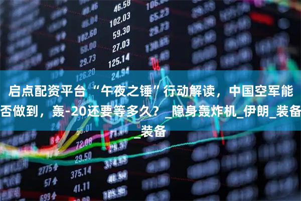 启点配资平台 “午夜之锤”行动解读，中国空军能否做到，轰-20还要等多久？_隐身轰炸机_伊朗_装备