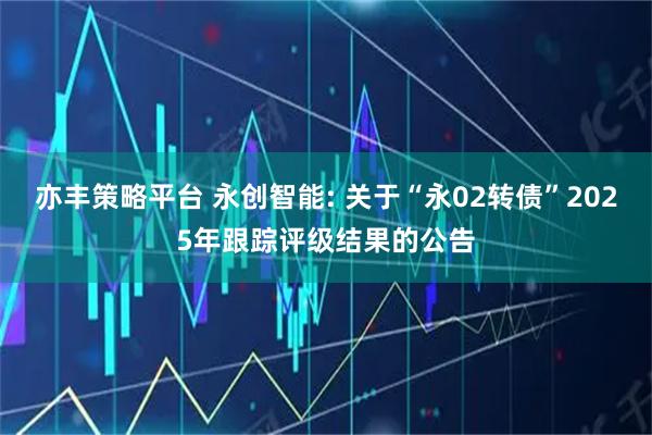 亦丰策略平台 永创智能: 关于“永02转债”2025年跟踪评级结果的公告