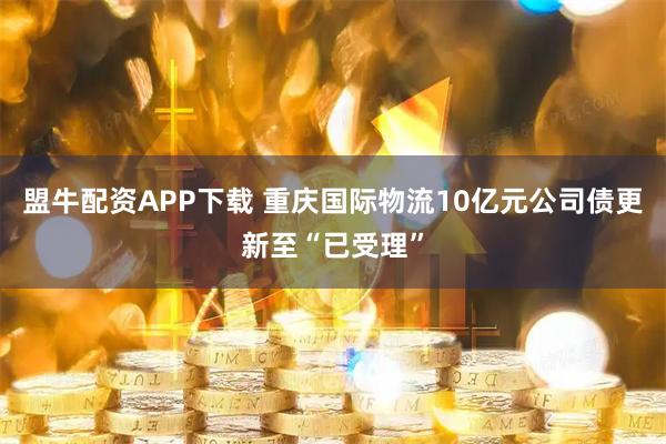 盟牛配资APP下载 重庆国际物流10亿元公司债更新至“已受理”