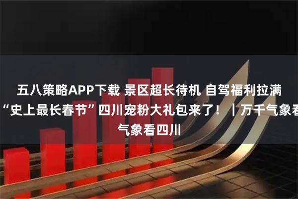 五八策略APP下载 景区超长待机 自驾福利拉满……“史上最长春节”四川宠粉大礼包来了！｜万千气象看四川
