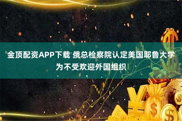 金顶配资APP下载 俄总检察院认定美国耶鲁大学为不受欢迎外国组织