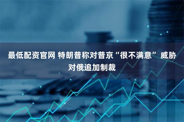 最低配资官网 特朗普称对普京“很不满意” 威胁对俄追加制裁