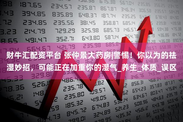 财牛汇配资平台 张仲景大药房|警惕！你以为的祛湿妙招，可能正在加重你的湿气_养生_体质_误区