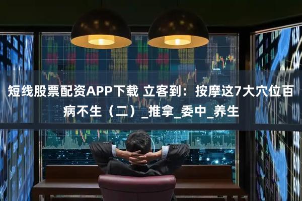 短线股票配资APP下载 立客到：按摩这7大穴位百病不生（二）_推拿_委中_养生