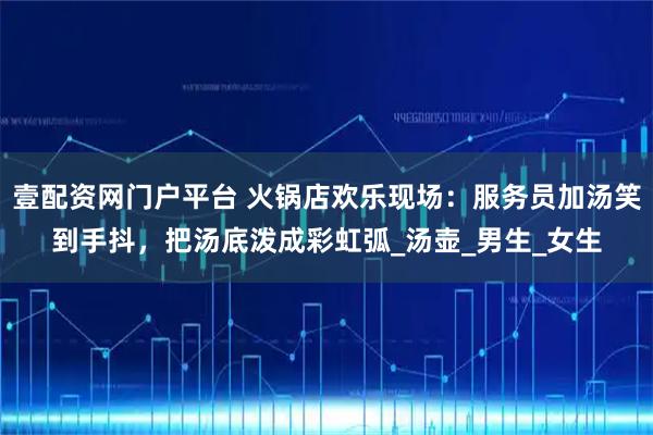 壹配资网门户平台 火锅店欢乐现场：服务员加汤笑到手抖，把汤底泼成彩虹弧_汤壶_男生_女生