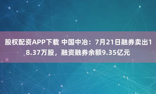 股权配资APP下载 中国中冶：7月21日融券卖出18.37万股，融资融券余额9.35亿元