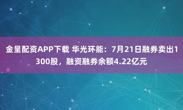 金呈配资APP下载 华光环能：7月21日融券卖出1300股，融资融券余额4.22亿元