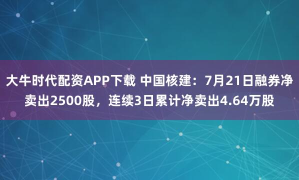 大牛时代配资APP下载 中国核建：7月21日融券净卖出2500股，连续3日累计净卖出4.64万股
