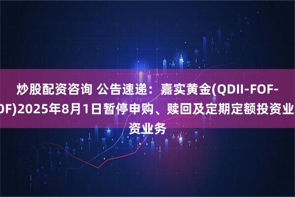炒股配资咨询 公告速递：嘉实黄金(QDII-FOF-LOF)2025年8月1日暂停申购、赎回及定期定额投资业务