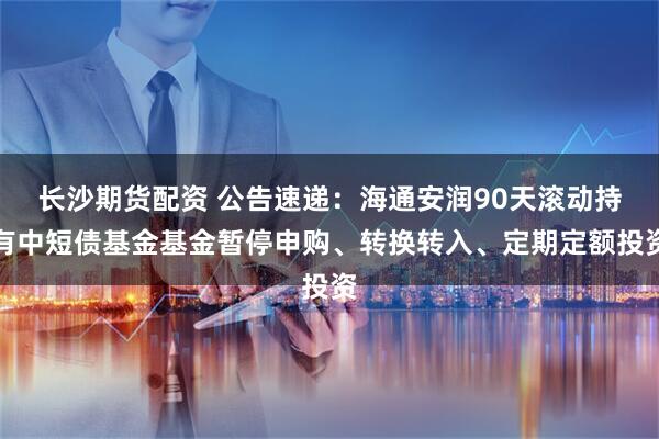 长沙期货配资 公告速递：海通安润90天滚动持有中短债基金基金暂停申购、转换转入、定期定额投资