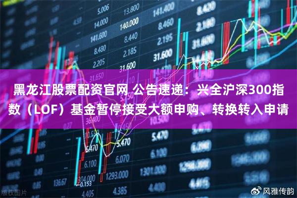 黑龙江股票配资官网 公告速递：兴全沪深300指数（LOF）基金暂停接受大额申购、转换转入申请