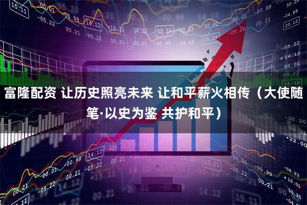 富隆配资 让历史照亮未来 让和平薪火相传（大使随笔·以史为鉴 共护和平）