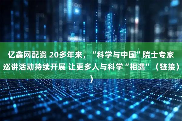 亿鑫网配资 20多年来，“科学与中国”院士专家巡讲活动持续开展 让更多人与科学“相遇”（链接）