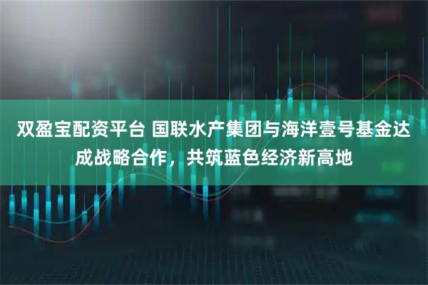 双盈宝配资平台 国联水产集团与海洋壹号基金达成战略合作，共筑蓝色经济新高地