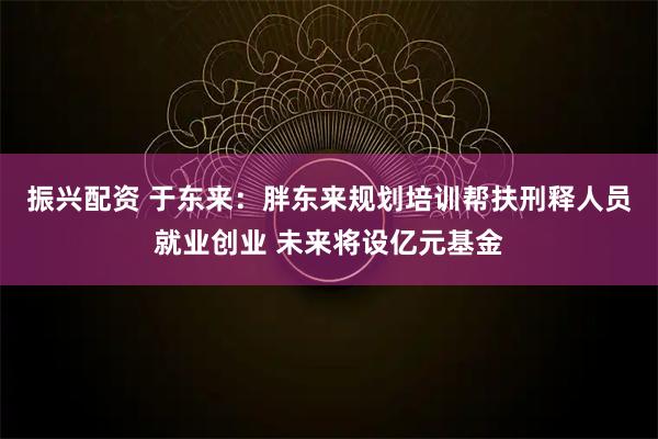 振兴配资 于东来：胖东来规划培训帮扶刑释人员就业创业 未来将设亿元基金