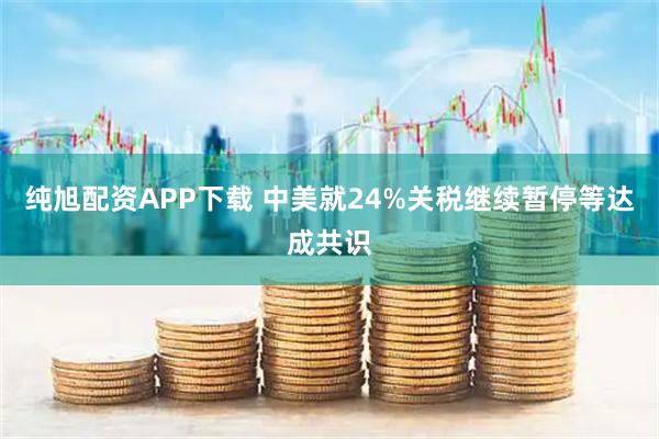 纯旭配资APP下载 中美就24%关税继续暂停等达成共识